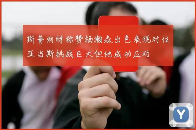 斯普利特称赞杨瀚森出色表现对位亚当斯挑战巨大但他成功应对