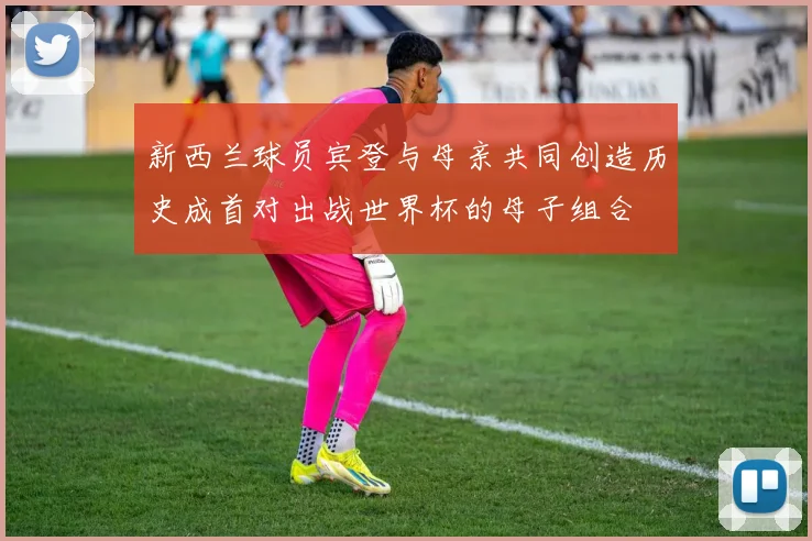 新西兰球员宾登与母亲共同创造历史成首对出战世界杯的母子组合