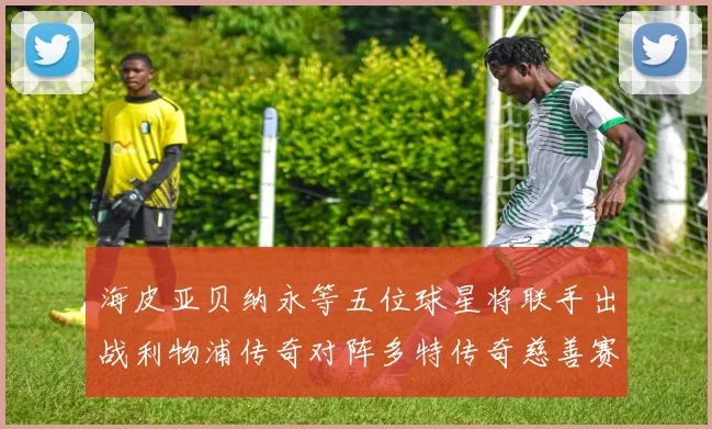 海皮亚贝纳永等五位球星将联手出战利物浦传奇对阵多特传奇慈善赛