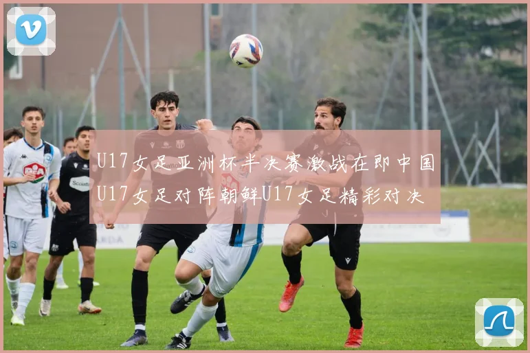 U17女足亚洲杯半决赛激战在即中国U17女足对阵朝鲜U17女足精彩对决即将开启