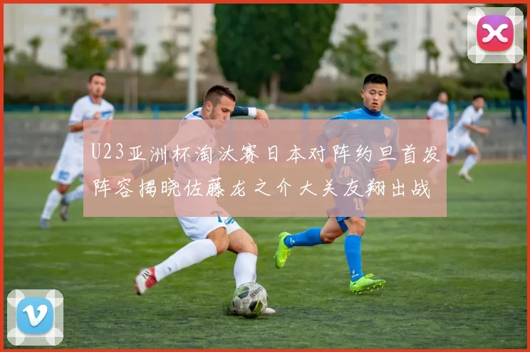 U23亚洲杯淘汰赛日本对阵约旦首发阵容揭晓佐藤龙之介大关友翔出战