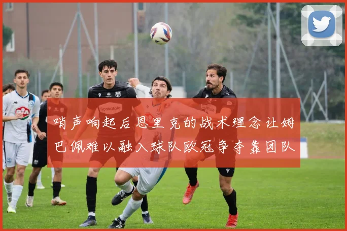 哨声响起后恩里克的战术理念让姆巴佩难以融入球队欧冠争夺靠团队配合与跑动