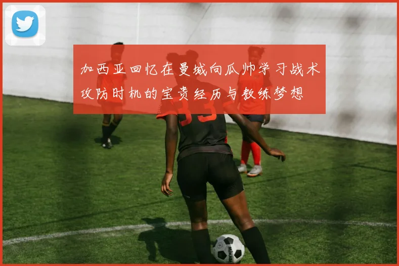 加西亚回忆在曼城向瓜帅学习战术攻防时机的宝贵经历与教练梦想