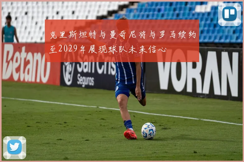 克里斯坦特与曼奇尼将与罗马续约至2029年展现球队未来信心