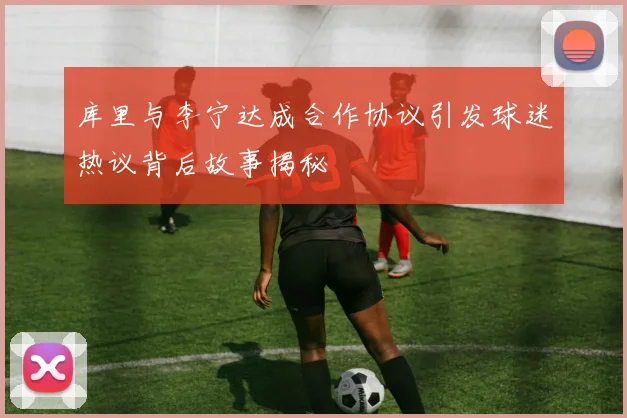 库里与李宁达成合作协议引发球迷热议背后故事揭秘