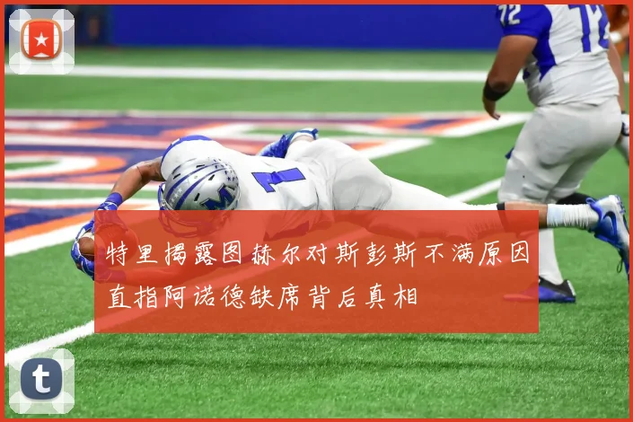 特里揭露图赫尔对斯彭斯不满原因直指阿诺德缺席背后真相