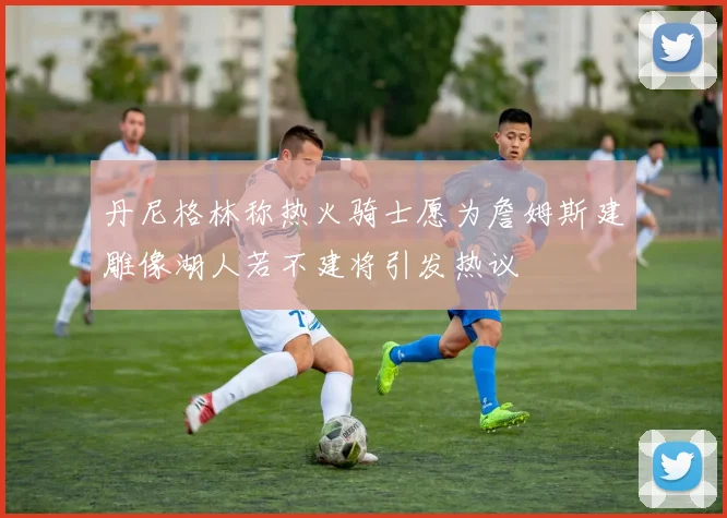 丹尼格林称热火骑士愿为詹姆斯建雕像湖人若不建将引发热议