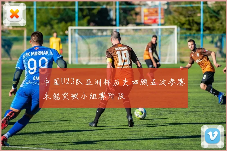 中国U23队亚洲杯历史回顾五次参赛未能突破小组赛阶段