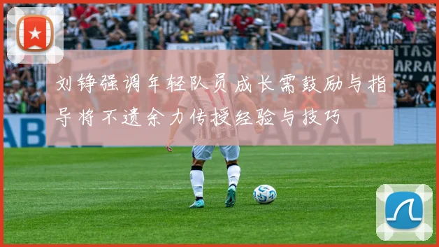 刘铮强调年轻队员成长需鼓励与指导将不遗余力传授经验与技巧