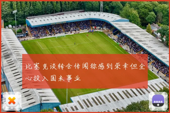 比塞克谈转会传闻称感到荣幸但全心投入国米事业