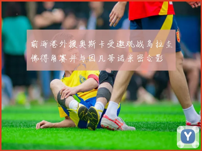 前海港外援奥斯卡受邀观战乌拉圭佛得角赛并与因凡蒂诺亲密合影