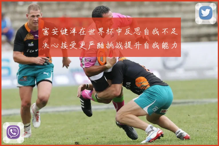 富安健洋在世界杯中反思自我不足决心接受更严酷挑战提升自我能力