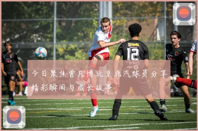 今日聚焦曾凡博北京北汽球员分享精彩瞬间与成长故事