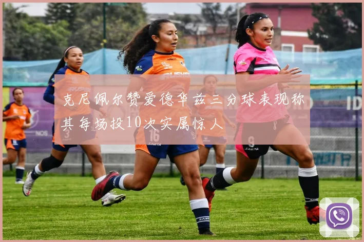 克尼佩尔赞爱德华兹三分球表现称其每场投10次实属惊人